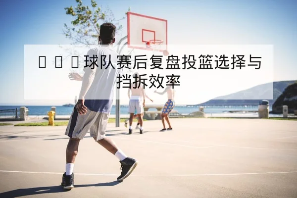 CBA球队赛后复盘投篮选择与挡拆效率