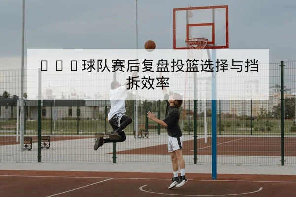 CBA球队赛后复盘投篮选择与挡拆效率