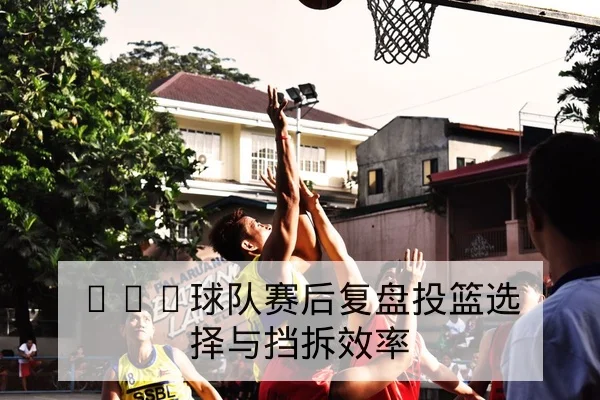 CBA球队赛后复盘投篮选择与挡拆效率
